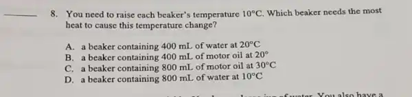 __
8. You need to raise each beaker's temperature 10^circ C Which beaker needs the most
heat to cause this temperature change?
A. a beaker containing 400 mI of water at 20^circ C
B. a beaker containing 400 mL of motor oil at 20^circ 
C. a beaker containing 800 mL of motor oil at 30^circ C
D. a beaker containing 800 mL of water at 10^circ C