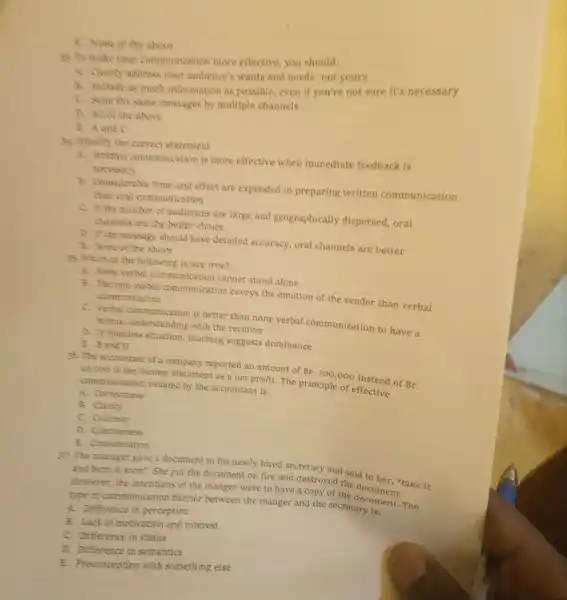 8. None of the above
19. To make your communication more effective, you should;
A. Clearly address your audience's wants and needs not yours
8. Include as much information as possible, even If you're not sure It's necessary
C. Send the same messages by multiple channels
D. All of the above
B. Aand C
34. Hentity the correct statement
A. Written communication is more effective when immediate feedback is
necessary
B. Considerable time and effort are expended in preparing written communication
than oral communication
C. It the number of audiences are large and geographically dispersed, oral
channels are the better choice
D. If the message should have detailed accuracy, oral channels are better
5. None of the above
As. Which of the following is/are true?
A. None verbal communication cannot stand alone
B. The non-verbal communication coveys the emotion of the sender than verbal communication
mataal umanimunication is better than none verbal communication to have a
mutual understanding with the receiver
D. In business situation touching suggests dominance
E. B and D
36.The accountant of a company reported an amount of
Br.100,000
instead of
Br. 10,000 in the income statement as a net profit. The principle of effective communication violated by the accountant is:
A. Correctness
B. Clarity
C. Courtesy
D. Conciseness
E. Consideration
37. The manager gave a document to his newly hired secretary and said to her, "take it
and burn it soon . She put the document on fire and destroyed the
Hewever, the intentions of the manger were to have a copy of the document. ....
type of communication barrier between the manger and the secretary is: The
A. Difference in perception
B. Lack of motivation and interest
C. Difference in status
D. Difference in semantics
E. Preconception with something else