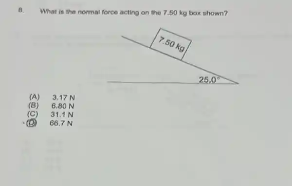 8. What is the normal force acting on the 7.50 kg box shown?
(A) 3.17 N
(B) 6.80 N
(C) 31.1 N
(D) 66.7 N