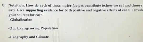 8. Nutrition: How do each of these major factors contribute to,how we eat and choose
eat? Give supporting evidence for both positive and negative effects of each. Provid
your sources for each.
-Globalization
-Our Ever-growing Population
-Geography and Climate