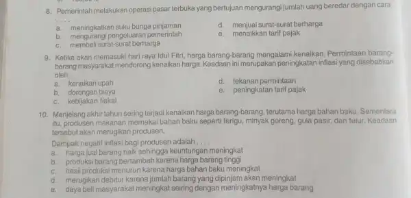 8. Pemerintah melakukan operasi pasar terbuka yang bertujuan mengurangi jumlah uang beredar dengan cara
__
a. meningkatkar suku bunga pinjaman
d.menjual surat-surat berharga
b. mengurangi pengeluaran pemerintah
e. menaikkan tarif pajak
c. membel surat-surat berharga
9. Ketika akan memasuki hari raya Idul Fitri, harga barang-barang mengalam kenaikan . Permintaan barang-
barang masyarakal mendorong kenaikan harga. Keadaan ini merupakan peningkatan inflasi yang disebabkan
oleh __
a. kenaikan upah
d. tekanan permintaan
b. dorongan biaya
e. peningkatan tarif pajak
c. kebijakan fiskal
10. Menjelang akhir tahun sering terjadi kenaikan harga barang-barang terutama harga bahan baku Sementara
itu, produser makanan memakai bahan baku seperti terigu, minyak goreng, gula pasir dan telur. Keadaan
tersebut akan merugikan produsen.
Dampak negatif inflasi bagi produser adalah __
a. harga jual barang naik sehingga keuntungan meningkat
b. produks barang bertambah karena harga barang tinggi
c. hasil produksi menurun karena harga bahan baku meningkat
d. merugikar debitur karena jumlah barang yang dipinjam akan meningkat
e. daya beli masyaraka meningkat seiring dengan meningkatnya harga barang