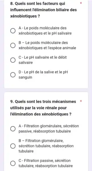 8. Quels sont les facteurs qui
influencent l'élimination biliaire des
xénobiotiques?
A-Le poids moléculaire des
xénobiotiques et le pH salivaire
B-Le poids moléculaire des
xénobiotiques et l'espèce animale
C-Le pH salivaire et le débit
salivaire
D - Le pH de la salive et le pH
sanguin
9. Quels sont les trois mécanismes
utilisés par la voie rénale pour
l'élimination des xénobiotiques?
A - Filtration glomérulaire sécrétion
passive, réabsorption tubulaire
B - Filtration glomérulaire,
sécrétion tubulaire réabsorption
tubulaire
C-Filtration passive sécrétion
tubulaire réabsorption tubulaire