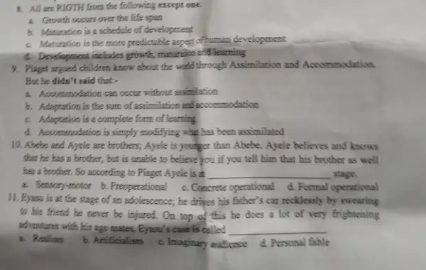 8. All are RIGTH from the following except one.
a. Growth occurs over the life span
b. Maturation is a schedule of development
c. Maturation is the more predictable aspect of human development
d. Development includes growth maturation and learning
9. Piagges argued children know about the world through Assimilation and Accommodation
But he didn't said that;
a. Accommodation can occur without assimilation
b. Adaptation is the sum of assimilation and accommodation
c. Adaptation is a complete form of learning
d. Accommodation is simply modifying what has been assimilated
10. Abebe and Ayele are brothers; Ayele is younger than Abebe. Ayele believes and knows
that he has a brother, but is unable to believe you if you tell him that his brother as well
has a brother. So according to Piaget Ayele is at __ stage.
a. Sensory-motor b.Preoperational c. Concrete operational d. Formal operational
11. Eyasu is at the stage of an adolescence,he drives his father's car recklessly by swearing
to his friend he never be injured. On top of this be does a lot of very frightening
adventures with his age mates. Eyesu's case is called __
a. Realism
b. Artificialism
c. Imaginary audience d Personal fable