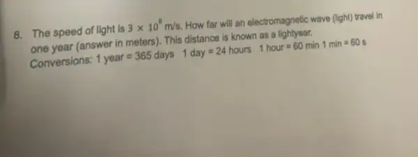 8. The speed of light is 3times 10^8m/s
How far will an electromagnetic wave (light) trave in
one year (answer in meters). This distance is known as a lightyear.
Conversions: 1 year =365 days 1day=24hours 1 hour = 60 min 1min=60s