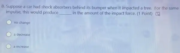 8. Suppose a car had shock absorbers behind its bumper when it impacted a tree.For the same
impulse, this would produce __ in the amount of the impact force. (1 Point) [4
no change
a decrease
a increase