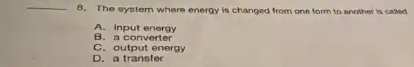 __
8. The system where energy is changed from one form to another is called
A. input energy
B. a converter
C. output energy
D. a transfer