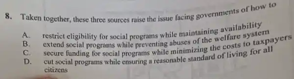 8. Taken together these three sources raise the issue facing governments of how to
A.
restrict clightility for social programs-while maintaining availability
B. extericl eligibility for social programs while maintaining are system
C. secure funding for social programs while minimizing the costs to taxpayers
D. cut social programs while ensuring a reasonable standard of living for all
citizens