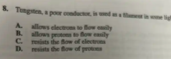 8. Tungsten , a poor conductor, is used as a filament in some lig!
A.allows electrons to flow easily
B. allows protons to flow easily
C. resists the flow of electrons
D. resists the flow of protons