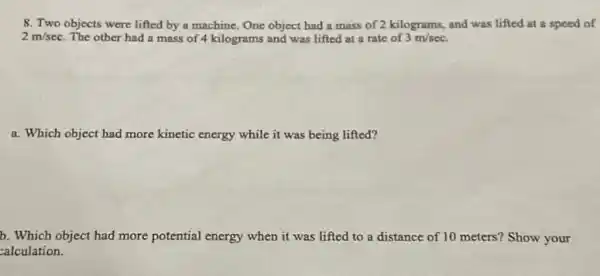 8. Two objects were lifted by a machine One object had a mass of 2 kilograms,and was lifted at a speed of
2m/sec The other had a mass of 4 kilograms and was lifted at a rate of 3m/sec
a. Which object had more kinetic energy while it was being lifted?
b. Which object had more potential energy when it was lifted to a distance of 10 meters?Show your
calculation.