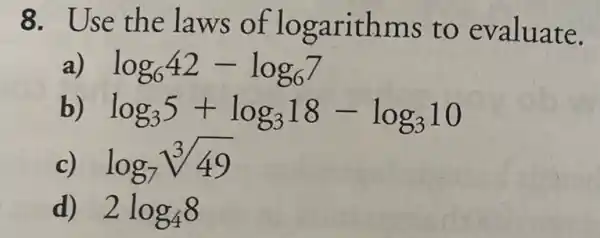 8. Use the laws of logarithms to evaluate.
a) log_(6)42-log_(6)7
b) log_(3)5+log_(3)18-log_(3)10
c) log_(7)sqrt [3](49)
d) 2log_(4)8