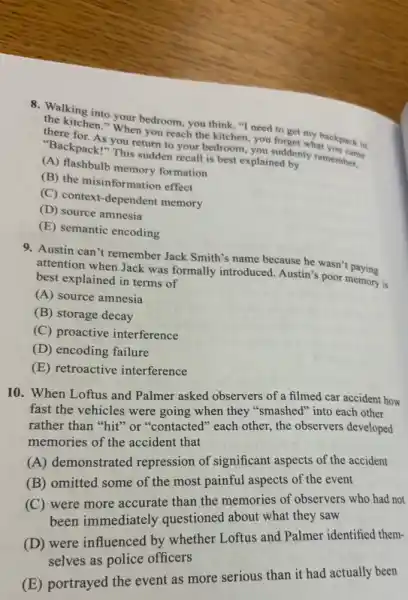 8. Walking into your bedroom , you think, "I need to get my backpack in
the kitchen." When you reach the kitchen, you forget what you came
there for. As you return to your bedroom, you suddenly remember.
"Backpack!" This sudden recall is best explained by
(A) flashbulb memory formation
(B) the misinformation effect
(C) context-dependent memory
(D) source amnesia
(E) semantic encoding
9. Austin can't remember Jack Smith's name because he wasn't paying
attention when Jack was formally introduced. Austin's poor memory is
best explained in terms of
(A) source amnesia
(B) storage decay
(C) proactive interference
(D) encoding failure
(E) retroactive interference
10. When Loftus and Palmer asked observers of a filmed car accident how
fast the vehicles were going when they "smashed into each other
rather than "hit" or "contacted" each other, the observers developed
memories of the accident that
(A) demonstrated repression of significant aspects of the accident
(B) omitted some of the most painful aspects of the event
(C) were more accurate than the memories of observers who had not
been immediately questioned about what they saw
(D) were influenced by whether Loftus and Palmer identified them-
selves as police officers
(E) portrayed the event as more serious than it had actually been