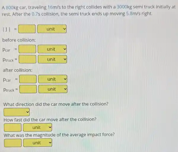 A 800kg car, traveling 16m/s to the right collides with a 3000kg semi truck initially at
rest. After the 07s collision, the semi truck ends up moving 5.8m/s m/s right.
vert Jvert =square unit
before collision:
P_(car)=square unit
P_(truck)=square unit
after collision:
P_(car)=square unit
P_(truck)=square unit
What direction did the car move after the collision?
square 
How fast did the car move after the collision?
square  square  v
What was the magnitude of the average impact force?
square  square