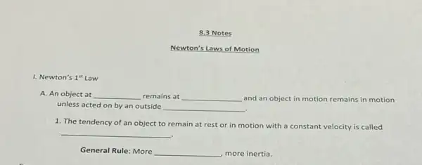 8.3 Notes
Newton's Laws of Motion
I. Newton's 1^st
A. An object at __ remains at __ and an object in motion remains in motion
unless acted on by an outside __
1. The tendency of an object to remain at rest or in motion with a constant velocity is called
__
General Rule: More __ , more inertia.