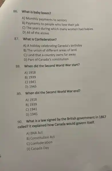 86. What is baby boom?
A) Monthly payments to seniors
B) Payments to people who lose their job
C) The years during which many women had babies
D) All of the above
87.What is Confederation?
A) A holiday celebrating Canada's birthday
B) The union of different areas of land
C) Land that a country owns far away
D) Part of Canada's constitution
88. When did the Second World War start?
A) 1918
B) 1939
C) 1941
D) 1945
89. When did the Second World War end?
A) 1918
B) 1939
C) 1941
D) 1945
90. What is a law signed by the British government in 1867
called? It explained how Canada would govern itself.
A) BNA Act
B) Constitution Act
C) Confederation
D) Canada Day