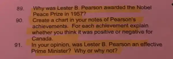 89. Why was Lester B. Pearson awarded the Nobel
Peace Prize in 1957?
90. Create a chart in your notes of Pearson's
achievements For each achievement explain
whether you think it was positive or negative for
Canada.
91. In your opinion was Lester B Pearson an effective
Prime Minister?Why or why not?