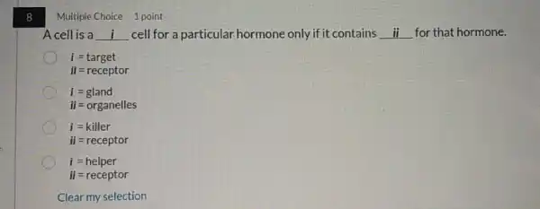 8
Multiple Choice 1 point
Acell is a __ cell for a particular hormone only if it contains __ for that hormone.
i=target
ii=receptor
i=gland
ii=organelles
i=killer
ii=receptor
i=helper
ii=receptor
Clear my selection