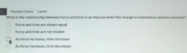 8
Multiple Choice 1 point
What is the relationship between force and time in an impulse when the change in momentum remains constant?
Force and time are always equal
Force and time are not related
As force increases.time increases
As force increases time decreases