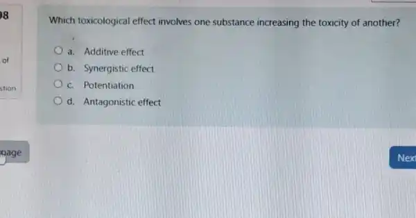 8
of
Which toxicological effect involves one substance increasing the toxicity of another?
a. Additive effect
b. Synergistic effect
c. Potentiation
d. Antagonistic effect