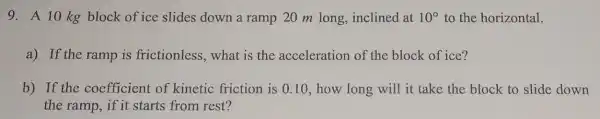 9. A 10 kg block of ice slides down a ramp 20 m long,inclined at 10^circ  to the horizontal.
a) If the ramp is frictionless, what is the acceleration of the block of ice?
b) If the coefficient of kinetic friction is 0.10, how long will it take the block to slide down
the ramp, if it starts from rest?