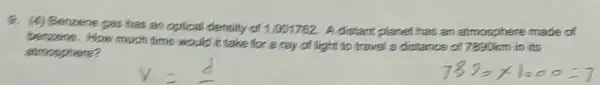 9. (4) Benzene gas has an optical density of 1.001762. A distant planet has an atmosphere made of
benzene. How much time would it take for a ray of light to travel a distance of 7890km in its
almosphere?