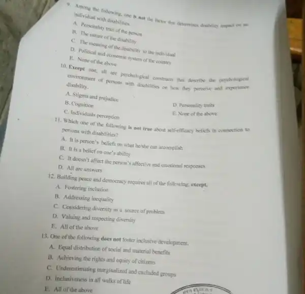 9. Among the following one is not the factor that determines disability impact on an
individual with disabilities.
A. Personality trait of the person
B. The nature of the disability
C. The meaning of the disability to the individual
D. Political and economic system of the country
E. None of the above
10. Except one, all are psychological constructs that describe the psychological
environment of persons with disabilities on how they perceive and experience
disability.
A. Stigma and prejudice
D. Personality traits
B. Cognition
E. None of the above
C. Individuals perception
11. Which one of the following is not true about self-efficacy beliefs in connection to
persons with disabilities?
A. It is person's beliefs on what he/she can accomplish
B. It is a belief on one's ability
C. It doesn't affect the person's affective and emotional responses
D. All are answers
12. Building peace and democracy requires all of the following; except,
A. Fostering inclusion
B. Addressing inequality
C. Considering diversity as a source of problem
D. Valuing and respecting diversity
E. All of the above
13. One of the following does not foster inclusive development.
A. Equal distribution of social and material benefits
B. Achieving the rights and equity of citizens
C. Underestimating marginalized and excluded groups
D. Inclusiveness in all walks of life
E. All of the above