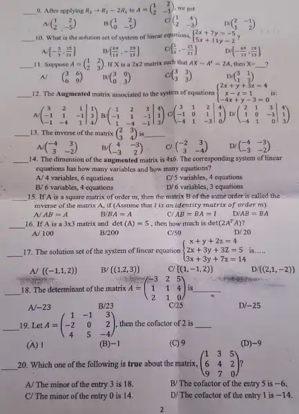 __ 9. After applying R_(2)arrow R_(2)-2R_(1) to A=(} 1&2 2&-1 ) we get
A (} 1&2 2&-5 )
(} 1&2 0&-5 )
CI (} 1&4 2&-3 )
D (} 2&-1 1&2 )
__ 10. What is the solution set of system of linear equations,  ) 2x+7y=-5 5x+11y=2 
 -(5)/(3),(25)/(21) 
B  (69)/(13),-(29)/(13) 
 (5)/(3),-(25)/(21) 
D  -(69)/(13),(29)/(13) 
__	A=(} 1&2 2&3 ?
11. Suppose
A/ (} 3&6 6&9 )
If X is a
matrix such that
(} 3&3 3&3 )
D
then
(} 3&1 1&3 )
__ 12. The Augmented matrix associated to the system of equations  ) 2x+y+3z=4 x-z=1 -4x+y-3=0 
A (} 3&2&1&1 -1&1&-1&3 -1&-4&1&4 )
__ 13. The inverse of the matrix (} 2&3 3&4 ) __ 3) is
A (} -4&3 3&-2 )
B/( (} 4&-3 -3&2 )
Cl (} -2&3 3&-4 )
D/ (} -4&-3 -3&-2 )
__ 14. The dimension of the augmented matrix is 4times 6 The corresponding system of linear
equations has how many variables and how many equations?
A/ 4 variables, 6 equations
B/6 variables, 4 equations
C/5 variables, 4 equations
D/6 variables, 3 equations
__ 15. If A is a square matrix of order m, then the matrix B of the same order is called the
inverse of the matrix A, if (Assume that I is an identity matrix of order m)
A AB=A
BA=A
Cl AB=BA=1
AB=BA
__ 16. If A is a 3times 3 matrix and det (A)=5 , then how much is det (2A^TA)
A/100
B /200
C/50
D/20
__ 17. The solution set of the system of linear equation  ) x+y+2z=4 2x+3y+3z=5 3x+3y+7z=14  is __
A  (-1,1,2) 
B/  (1,2,3) 
CI  (1,-1,2) 
D  (2,1,-2) 
A=(} -3&2&5 1&1&4 2&1&0 ) is __
__
18. The determinant of the matrix A
A	B/23	C/25	D -25
-23
__ 19. Let A = A=(} 1&-1&3 -2&0&2 4&5&-4 ) then the cofactor of 2 is __
(A) 1
(B) -1
(C) 9
(D) -9
__ 20. Which one of the following is true about the matrix. (} 1&3&5 6&4&2 9&7&0 ) ?
A/ The minor of the entry 3 is 18.
B/ The cofactor of the entry 5 is -6
C/ The minor of the entry 0 is 14.
D/ The cofactor of the entry 1 is -14
2