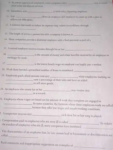 9. To attract experienced employees some companies offer __ such as casual
dress codes and daycare services.
10. Sometimes, a(n) __ is held with a departing employee.
11. A(n) __ allows an employer and employee to come up with a plan to
address job difficulties.
12. A business that needs to reduce its expenses may reduce its workforce through
__
13. The length of service a person has with a company is known as __
14. Many companies provide a dismissed employee with a final payment as part of a
__
15. A retired employee receives income through his or her __
16. __
is the amount of money and other benefits received by an employee in
exchange for work.
17. __
is the lowest hourly wage an employer can legally pay a worker.
18. Work done beyond a prescribed number of hours is considered __
19. Employees paid a fixed amount earn a(n) __ , while employees working on
__ earn a percentage of their sales and have an added
__ to sell more goods.
20. An employee who meets his or her __ may receive a(n)
__ as a reward.
21. Employees whose wages are based on the amount of work they complete are engaged in
__
, In some countries, the factories where these employees work are called
__
because they offer low wages and unsafe working conditions.
2. A songwriter receives a(n) __
each time his or her song is played.
. Compensation paid to employees who are away ill is called
__ To reduce
the number of employees who are ill, many companies have instituted
__
The characteristics of an employee that, by law,cannot lead to harassment or discrimination are
called
__
Rude comments and inappropriate suggestions are examples of
__