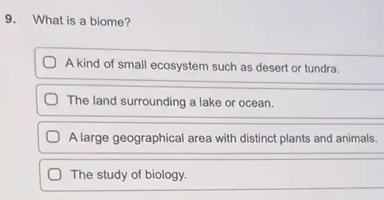 9. What is a biome?
A kind of small ecosystem such as desert or tundra.
The land surrounding a lake or ocean.
A large geographical area with distinct plants and animals.
The study of biology.