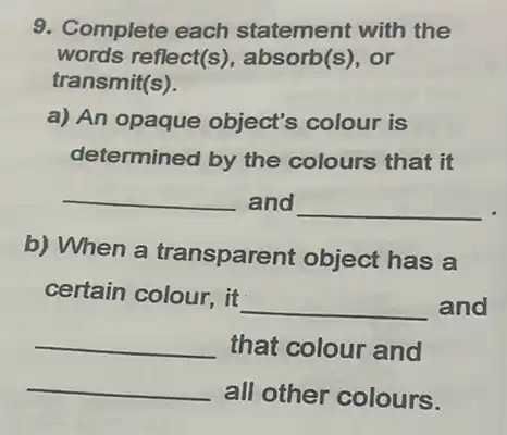 9. Complete each statement with the
words reflect(s), absorb(s . or
transmit(s).
a) An opaque object's colour is
determined by the colours that it
__ and __
b) When a transparent object has a
certain colour, it
__ and
__ that colour and
__
all other colours.