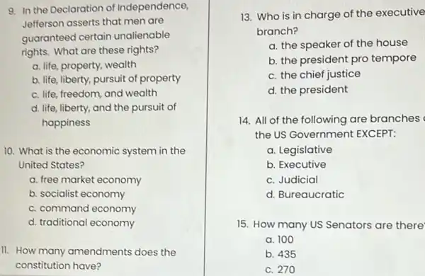 9. In the Declaration of Independence,
Jefferson asserts that men are
guaranteed certain unalienable
rights. What are these rights?
a. life, property, wealth
b. life, liberty, pursuit of property
c. life, freedom, and wealth
d. life, liberty, and the pursuit of
happiness
10. What is the economic system in the
United States?
a. free market economy
b. socialist economy
c. command economy
d. traditional economy
11. How many amendments does the
constitution have?
13. Who is in charge of the executive
branch?
a. the speaker of the house
b. the president pro tempore
c. the chief justice
d. the president
14. All of the following are branches
the US Government EXCEPT:
a. Legislative
b. Executive
c. Judicial
d. Bureaucratic
15. How many US Senators are there
a. 100
b. 435
c. 270