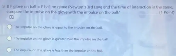 9. If F glove on ball=F ball on glove (Newton's 3rd Law) and the time of interaction is the same.
compare the impulse on the glove with the impulse on the ball? __ (1 Point)
c
The impulse on the glove is equal to the impulse on the ball.
The impulse on the glove is greater than the impulse on the ball.
The impulse on the glove is less than the impulse on the ball.