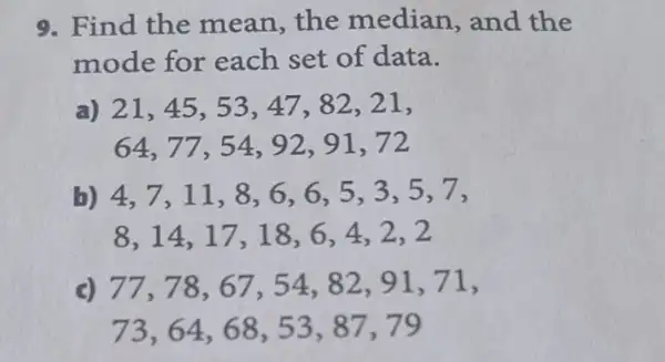 9. Find the mean,the median, and the
mode for each set of data.
a) 21,45,53,47,82,21,
64,77,54,92,91,72
b) 4,7,11,8,6,6,5,3,5,7,
8,14,17,18,6,4,2,2
c) 77,78,67,54,82,91,71
73,64,68,53,87,79