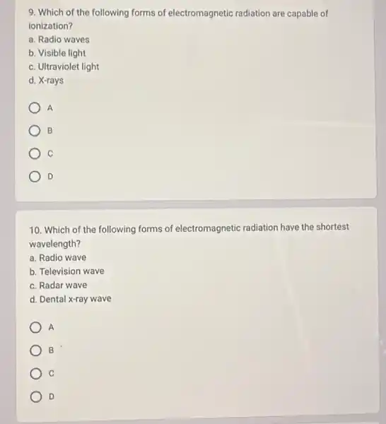 9. Which of the following forms of electromagnetic radiation are capable of
ionization?
a. Radio waves
b. Visible light
c. Ultraviolet light
d. X-rays
A
B
C
D
10. Which of the following forms of electromagnetic radiation have the shortest
wavelength?
a. Radio wave
b. Television wave
c. Radar wave
d. Dental x-ray wave
A
B
C
D