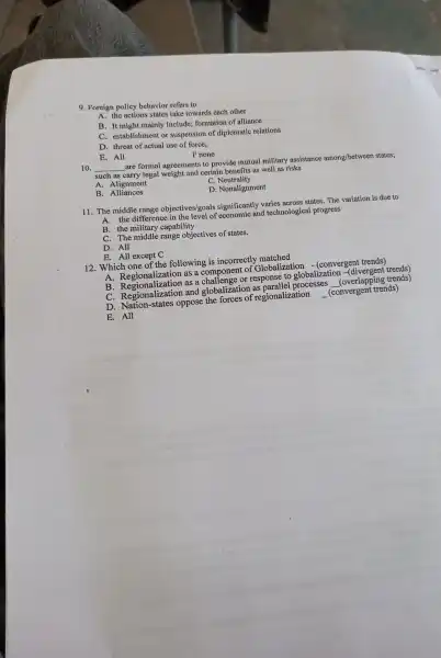 9. Foreign policy behavior refers to
A. the actio ns states take towards each other
B. It might mainly include;formation of alliance
C. establis hment or suspension of diplomatic relations
D. threat of actual use of force,
E. All
F none
__
are formal agreements to provide mutual military assistance among/betweer states;
such as carry legal weight and certain benefits as well as risks
C. Neutrality
B . Alliances
D . Nonalignment
11. The middle range objectives/goals significantly varies across states.The variation is due to
A. the difference in the level of economic and technological progress
B . the military capability
C. The middle range objectives of states.
D. All
E. All except C
12. Which one of the following is incorrectly matched
A Regionalization as a componen t of Globalization - (convergent trends)
B Regionalization as a chall enge or response to globalization -(divergent
C Regionalizatio n and globaliz ation as parallel processes
__
(overlapp ing trends)
D Nation-states oppose the forces of regionalization
E.All
__
(convergent trends)