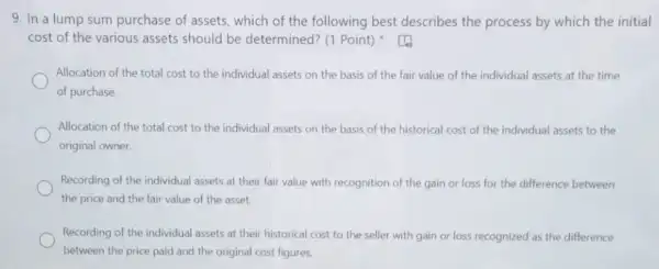 9. In a lump sum purchase of assets which of the following best describes the process by which the initial
cost of the various assets should be determined? (1 Point)
Allocation of the total cost to the individual assets on the basis of the fair value of the individual assets at the time
of purchase.
Allocation of the total cost to the individual assets on the basis of the historical cost of the individual assets to the
original owner.
Recording of the individual assets at their fair value with recognition of the gain or loss for the difference between
the price and the fair value of the asset.
Recording of the individual assets at their historical cost to the seller with gain or loss recognized as the difference
between the price paid and the original cost figures.