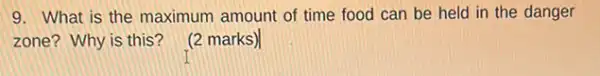 9. What is the maximum amount of time food can be held in the danger
zone? Why is this?
(2 marks)