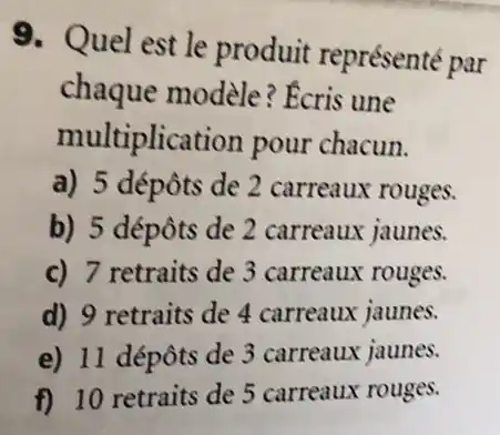 9. Quel est le produit représenté par
chaque modèle ? Ecris une
multiplication pour chacun.
a) 5 dépôts de 2 carreaux rouges.
b) 5 dépôts de 2 carreaux jaunes.
c) 7 retraits de 3 carreaux rouges.
d) 9 retraits de 4 carreaux jaunes.
e) 11 dépôts de 3 carreaux jaunes.
f) 10 retraits de 5 carreaux rouges.