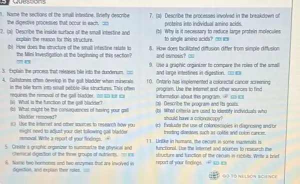 9) Questions
1. Name the sections of the small intestine Briefly describe
the digestive processes that occur in each.
2. (a) Describe the inside surface of the small intestine and
explain the reason for this structure.
(b) How does the structure of the small intestine relate to
the Mini Investigation at the beginning of this section?
3. Explain the process that releases bile into the duoderum.
4. Gallstones often develop in the gall bladder when minerals
in the bile form into small pebble-like structures. This often
requires the removal of the gall bladder. co
(a) What is the function of the gall bladder?
(b) What might be the consequences of having your gall
bladder removed?
(c) Use the Internet and other sources to research how you
might need to adjust your diet following gall bladder
removal. Write a report of your findings.
5. Create a graphic organizer to summarize the physical and
chemical digestion of the three groups of nutrients
6. Name two hormones and two enzymes that are involved in
7. (a) Describe the processes involved in the breakdown of
proteins into individual amino acids.
(b) Why is it necessary to reduce large protein molecules
to single amino acids?
8. How does facilitated diffusion differ from simple diffusion
and osmosis?
9. Use a graphic organizer to compare the roles of the small
and large intestines in digestion.
10. Ontario has implemented a colorectal cancer screening
program. Use the Internet and other sources to find
information about this program.
(a) Describe the program and its goals.
(b) What criteria are used to identify individuals who
should have a colonoscopy?
(c) Evaluate the use of colonoscopies in diagnosing and/or
treating diseases such as colitis and colon cancer.
11. Unlike in humans the cecum in some mammals is
functional. Use the Internet and sources to research the
structure and function of the cecum in rabbits Write a brief
report of your findings.