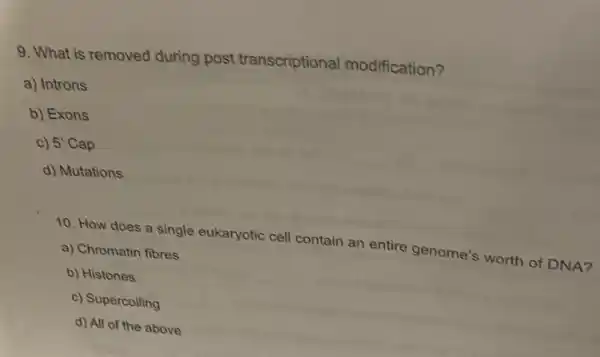 9. What is removed during post transcriptional modification?
a) Introns
b) Exons
c) 5'Cap
d) Mutations
10. How does a single eukaryotic cell contain an entire genome:worth of DNA?
a) Chromatin fibres
b) Histones
c) Supercoiling
d) All of the above