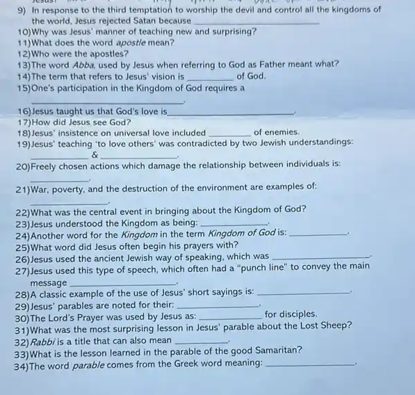 9) In response to the third temptation to worship the devil and control all the kingdoms of
the world, Jesus rejected Satan because __
10)Why was Jesus' manner of teaching new and surprising?
11) What does the word apostle mean?
12)Who were the apostles?
13)The word Abba, used by Jesus when referring to God as Father meant what?
14)The term that refers to Jesus' vision is __ of God.
15)One's participation in the Kingdom of God requires a
__
16)Jesus taught us that God's love is __
17)How did Jesus see God?
18)Jesus' insistence on universal love included __ of enemies.
19)Jesus' teaching "to love others' was contradicted by two Jewish understandings:
__ __
20)Freely chosen actions which damage the relationship between individuals is:
__
21)War, poverty, and the destruction of the environment are examples of:
__
22)What was the central event in bringing about the Kingdom of God?
23)Jesus understood the Kingdom as being: __
24)Another word for the Kingdom in the term Kingdom of God is: __
25)What word did Jesus often begin his prayers with?
26)Jesus used the ancient Jewish way of speaking which was
__
27)Jesus used this type of speech, which often had a "punch line'to convey the main
message __
28)A classic example of the use of Jesus short sayings is:
__ .
29)Jesus' parables are noted for their: __
30)The Lord's Prayer was used by Jesus as: __ for disciples.
31)What was the most surprising lesson in Jesus parable about the Lost Sheep?
32) Rabbi is a title that can also mean __
33)What is the lesson learned in the parable of the good Samaritan?
34)The word parable comes from the Greek word meaning:
__