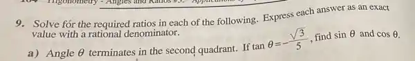 9. Solve for the required ratios in each of the following Express each answer as an exact
value with a rational denominator.
a) Angle Theta  terminates in the second quadrant. If
tanTheta =-(sqrt (3))/(5) find sinTheta  and cosTheta