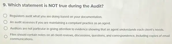 9. Which statement is NOT true during the Audit?
Regulators audit what you are doing based on your documentation.
An audit assesses if you are maintaining a compliant practice as an agent.
Auditors are not particular in giving attention to evidence showing that an agent understands each client's needs.
Files should contain notes on all client reviews.discussions, questions, and correspondence Including copies of email
communications.