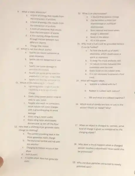 9. What is static electricity?
a. Aform of energy that results from
the interaction of protons
b.
A form of energy that results from
the interaction of protons
c. Aform of resistance that results
from the interaction of atoms
d. Anon-moving charge formed
through friction between two
different objects
e.
Charge that moves
10. Which is not true about sparks?
a. Sparks can cause explosions at
grain elevators
b. Sparks are not dangerous in any
way
c. Sparks can cause damage to
sensitive electronics
d. Sparks can ignite gases used for
anesthesis is an ope thing room
e. Sparks candarage paramation
11. Which of the following is trun?
a. Lightning bolts, eglint boarks
caused by a bulic
charge
b. Static cling causes plastic wrap to
stick to your lunch
c. People who work on computers
must reduce net static charges
with a grounding plug to avoid
damage
d. Static cling is never useful
e. Static cling helps electrostatic
dusters pick up dirt off the floor
12. How does a clothing dryer generate static
charge on clothing?
a. The current providing heat in the
dryer generates static charge
b. The materials tumble and rub past
one another
c. Charging by friction occurs in the
dryer
d. Both Band C
e. A clothes dryer does not generate
static
13. What is an electroscope?
a. Adevice that detects charge
b. Can be either a metal leaf
electroscope or a pithball
electroscope
c. Start neutral and move when
charge is detected
d None of the above
e. All of the above
14. Why must a fuel truck be grounded before
it can be fuelled?
a. To limit the bulld-up of static
electricity, which could cause a
spark or explosion
b. To keep the truck perfectly still
c. To reduce friction between the
pavement and the tires
d. Static build on the rubber tires
e. It is not necessary to ground a fuel
truck
15. What will happen when;
a. acetate is rubbed with fur?
b. Rubber is rubbed with cotton?
c. Silk and wool are rubbed together?
16. Which kind of combs are best to use in the
winter? Plastic or metal?Why?
17. When an object is charged by contact.what
kind of charge is given as compared to the
charging object?
18. Why does a shock happen when a charged
person touches a doorknob?How could this
be prevented?
19. Why are dust particles attracted to newly
polished cars?