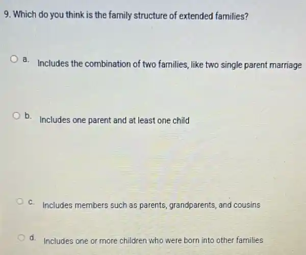 9. Which do you think is the family structure of extended families?
a.
Includes the combination of two families, like two single parent marriage
b. Includes one parent and at least one child
c. Includes members such as parents, grandparents, and cousins
d. Includes one or more children who were born into other families