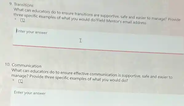 9. Transitions
What can educators do to ensure transitions are supportive, safe and easier to manage? Provide
three specific examples of what you would do?Field Mentor's email address
square _(x_(0))
Enter your answer
I
10. Communication
What can educators do to ensure effective communication is supportive, safe and easier to
manage? Provide three specific examples of what you would do?
Enter your answer