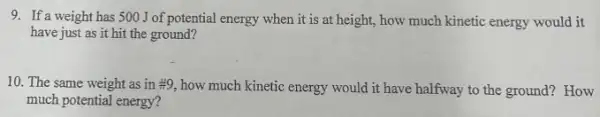 9. If a weight has 500 J of potential energy when it is at height, how much kinetic energy would it
have just as it hit the ground?
10. The same weight as in #9, how much kinetic energy would it have halfway to the ground? How
much potential energy?