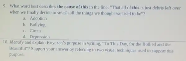 9. What word best describes the cause of this in the line "That all of this is just debris left over
when we finally decide to smash all the things we thought we used to be"?
a. Adoption
b. Bullying
c. Circus
d. Depression
10. Identify and explain Koyczan's purpose in writing, "To This Day, for the Bullied and the
Beautiful"? Support your answer by referring to two visual techniques used to support this
purpose.