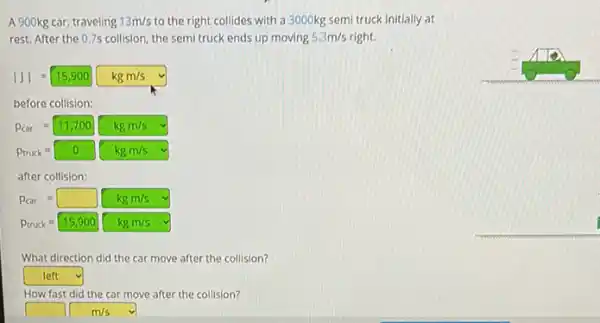 A 900kg car, traveling 13m/s to the right collides with a 3000kg semi truck initially at
rest. After the 0.7s collision, the semi truck ends up moving 5.3m/s right.
vert Jvert =15,900kgm/s
before collision:
P_(car)=11,700kgm/s
P_(truck)=0 kgm/s
after collision:
P_(car)=square kgm/s
P_(truck)=15,900kgm/s
What direction did the car move after the collision?
square  v
How fast did the car move after the collision?
square m/s