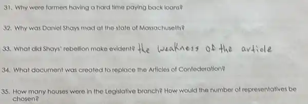 91. Why were farmers having a hard time paying back loans?
32. Why was Daniel Shays mad at the state of Massachusetts?
33. What did Shays rebellion make evident?
34. What document was created to replace the Articles of Confederation?
35. How many houses were in the Legislative branch? How would the number of representatives be
chosen?