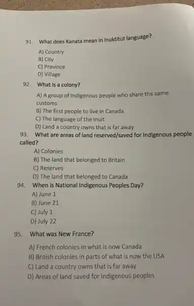 91. What does Kanata mean in Inuktitut language?
A) Country
B) City
C) Province
D) Village
92. What is a colony?
A) A group of Indigenous people who share the same
customs
B) The first people to live in Canada
C) The language of the Inuit
D) Land a country owns that is far away
93. What are areas of land reserved/saved for Indigenous people
called?
A) Colonies
B) The land that belonged to Britain
C) Reserves
D) The land that belonged to Canada
94. When is National Indigenous Peoples Day?
A) June 1
B) June 21
C) July 1
D) July 22
95. What was New France?
A) French colonies in what is now Canada
B) British colonies in parts of what is now the USA
C) Land a country owns that is far away
D) Areas of land saved for Indigenous peoples